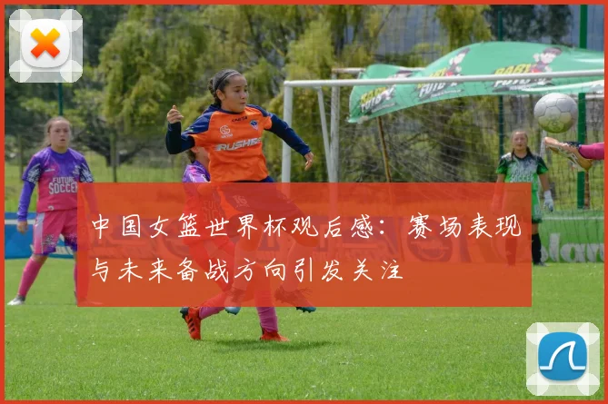 中国女篮世界杯观后感:赛场表现与未来备战方向引发关注