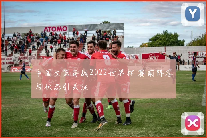 中国女篮备战2022世界杯 赛前阵容与状态引关注