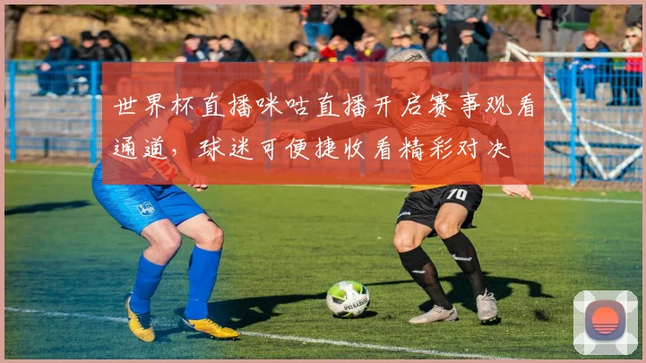世界杯直播咪咕直播开启赛事观看通道，球迷可便捷收看精彩对决