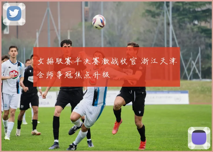 女排联赛半决赛激战收官 浙江天津会师争冠焦点升级