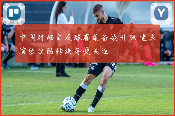 中国对缅甸足球赛前备战升级 重点演练攻防转换备受关注