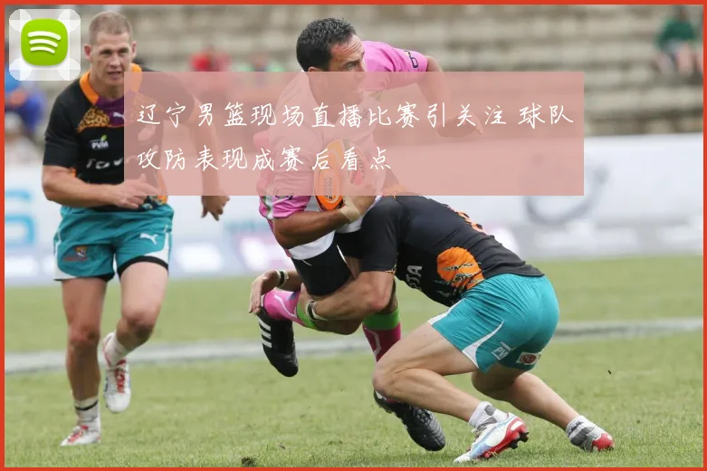辽宁男篮现场直播比赛引关注 球队攻防表现成赛后看点
