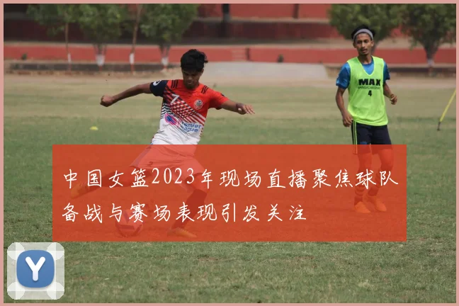 中国女篮2023年现场直播聚焦球队备战与赛场表现引发关注