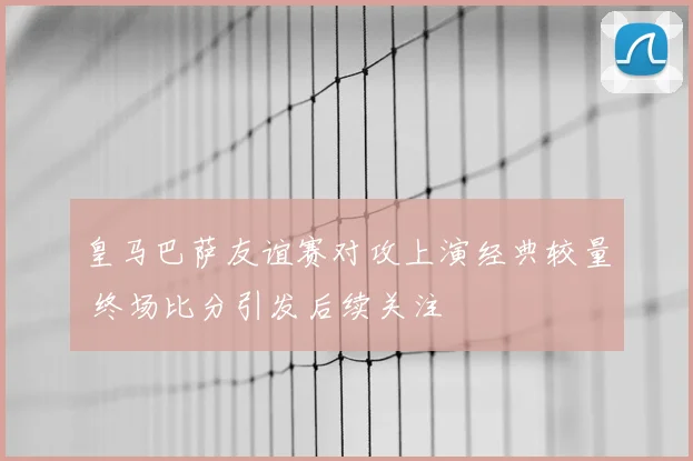 皇马巴萨友谊赛对攻上演经典较量 终场比分引发后续关注