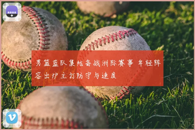 男篮蓝队集结备战洲际赛事 年轻阵容出炉主打防守与速度