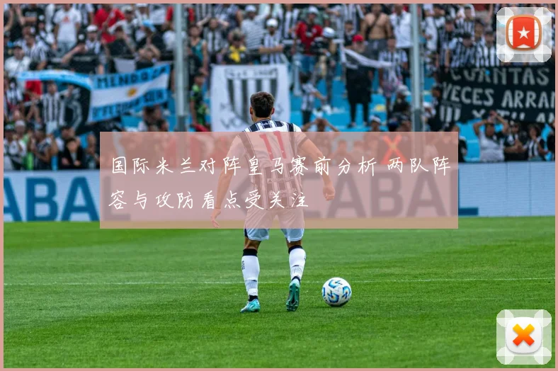国际米兰对阵皇马赛前分析 两队阵容与攻防看点受关注