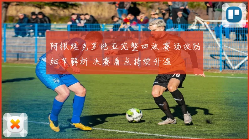 阿根廷克罗地亚完整回放 赛场攻防细节解析 决赛看点持续升温