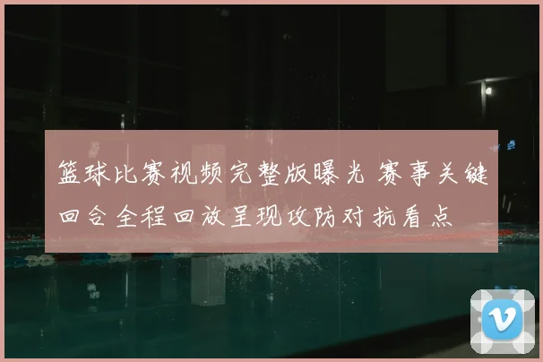 篮球比赛视频完整版曝光 赛事关键回合全程回放呈现攻防对抗看点