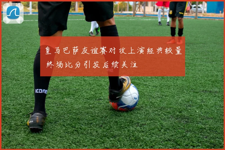 皇马巴萨友谊赛对攻上演经典较量 终场比分引发后续关注