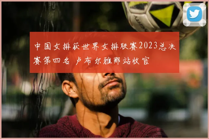 中国女排获世界女排联赛2023总决赛第四名 卢布尔雅那站收官