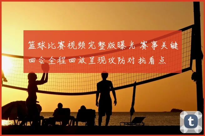 篮球比赛视频完整版曝光 赛事关键回合全程回放呈现攻防对抗看点