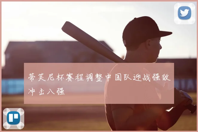蒂芙尼杯赛程调整中国队迎战强敌冲击八强