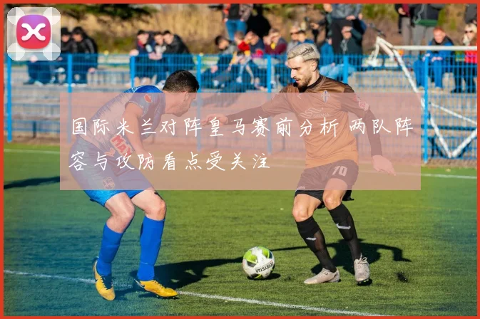 国际米兰对阵皇马赛前分析 两队阵容与攻防看点受关注