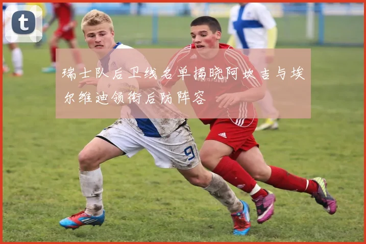 瑞士队后卫线名单揭晓阿坎吉与埃尔维迪领衔后防阵容