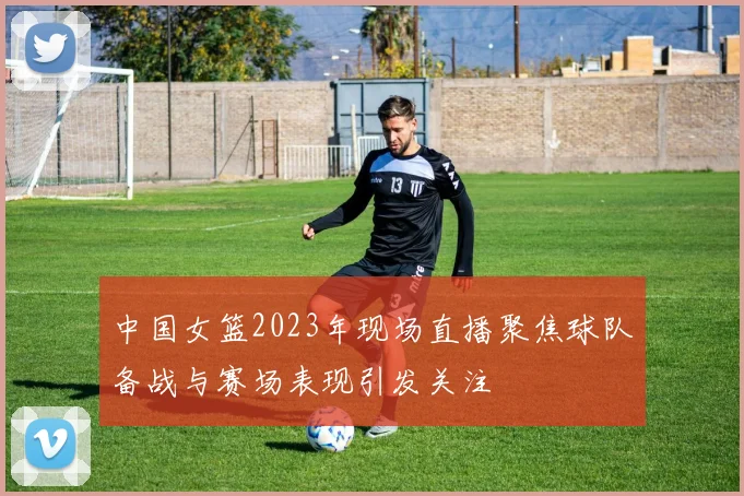 中国女篮2023年现场直播聚焦球队备战与赛场表现引发关注