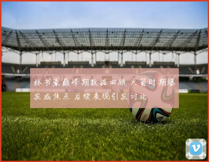 林书豪巅峰期数据回顾 火箭时期爆发成焦点 后续表现引发讨论