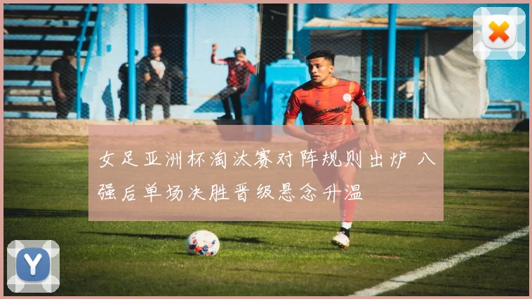 女足亚洲杯淘汰赛对阵规则出炉 八强后单场决胜晋级悬念升温