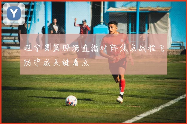 辽宁男篮现场直播对阵焦点战程飞防守成关键看点