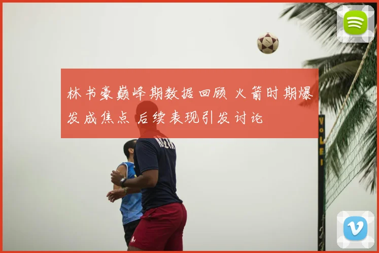 林书豪巅峰期数据回顾 火箭时期爆发成焦点 后续表现引发讨论