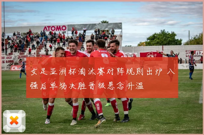女足亚洲杯淘汰赛对阵规则出炉 八强后单场决胜晋级悬念升温