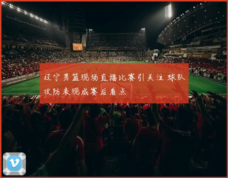 辽宁男篮现场直播比赛引关注 球队攻防表现成赛后看点