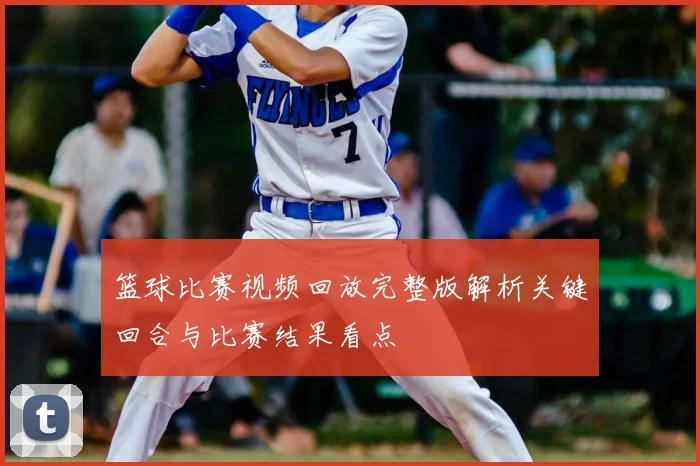 篮球比赛视频回放完整版解析关键回合与比赛结果看点