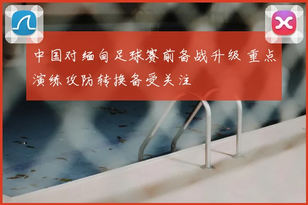 中国对缅甸足球赛前备战升级 重点演练攻防转换备受关注