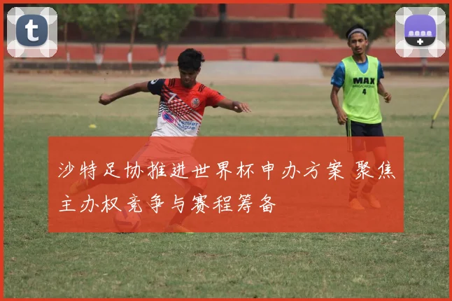 沙特足协推进世界杯申办方案 聚焦主办权竞争与赛程筹备