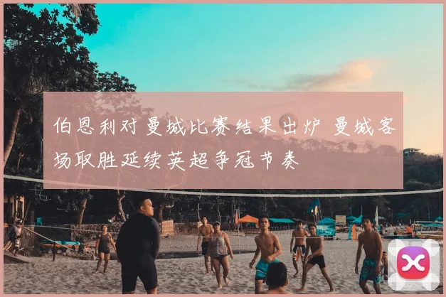 伯恩利对曼城比赛结果出炉 曼城客场取胜延续英超争冠节奏