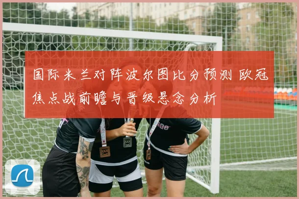 国际米兰对阵波尔图比分预测 欧冠焦点战前瞻与晋级悬念分析